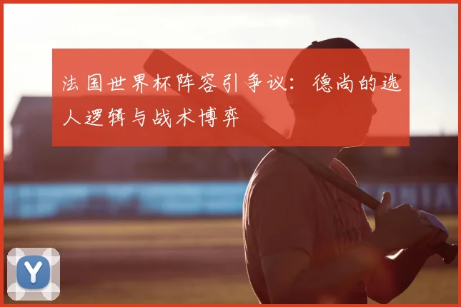 法国世界杯阵容引争议:德尚的选人逻辑与战术博弈
