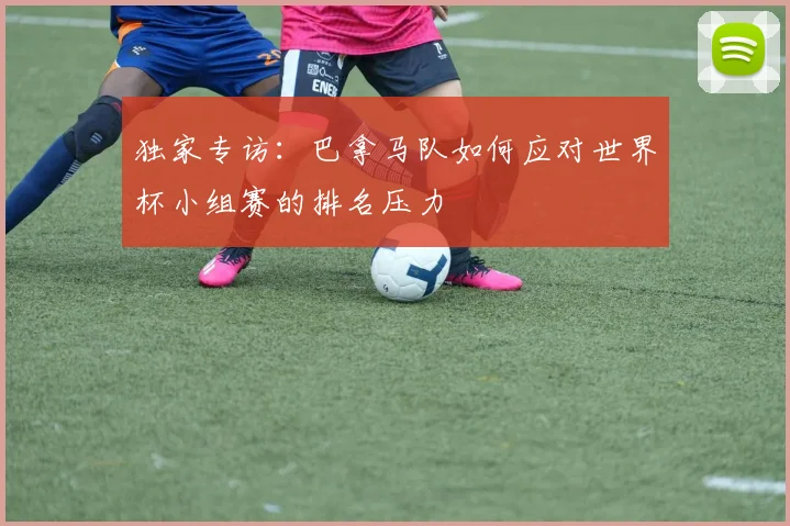 独家专访：巴拿马队如何应对世界杯小组赛的排名压力