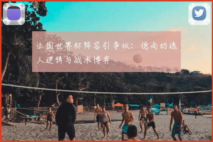 法国世界杯阵容引争议:德尚的选人逻辑与战术博弈