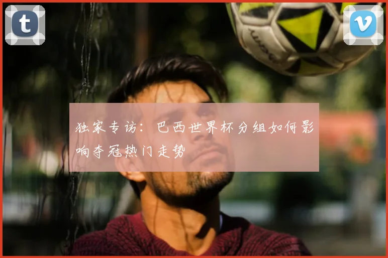 独家专访:巴西世界杯分组如何影响夺冠热门走势