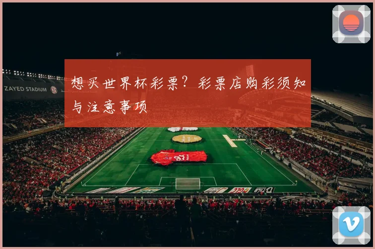 想买世界杯彩票?彩票店购彩须知与注意事项