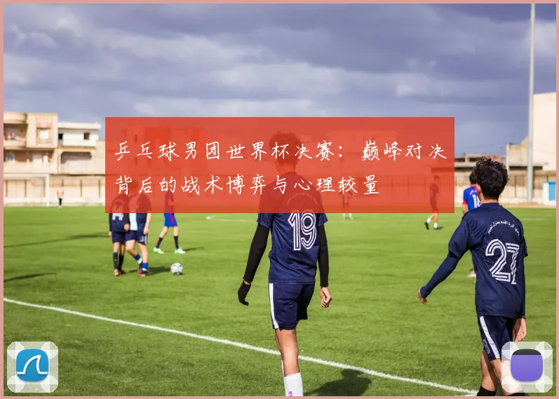 乒乓球男团世界杯决赛：巅峰对决背后的战术博弈与心理较量