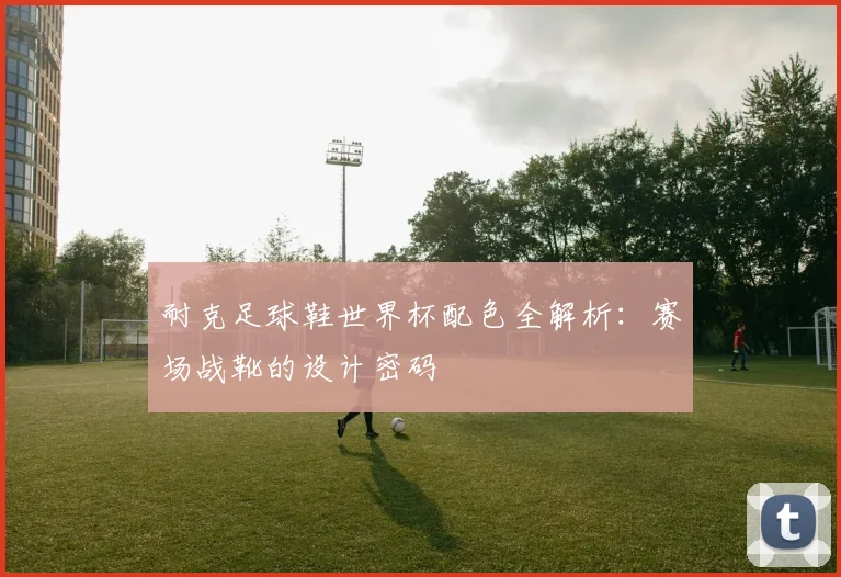 耐克足球鞋世界杯配色全解析:赛场战靴的设计密码