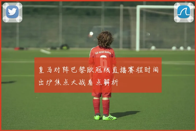 皇马对阵巴黎欧冠线直播赛程时间出炉焦点大战看点解析