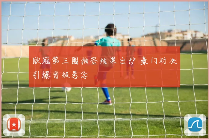 欧冠第三圈抽签结果出炉 豪门对决引爆晋级悬念