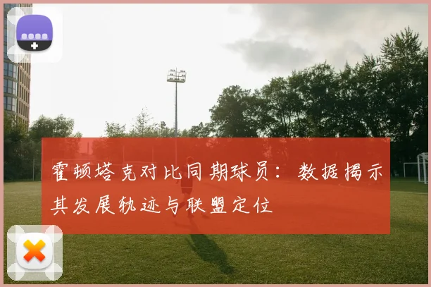 霍顿塔克对比同期球员：数据揭示其发展轨迹与联盟定位