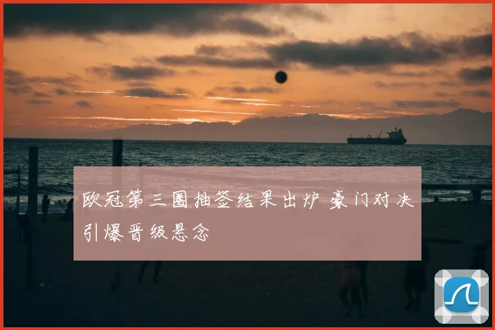 欧冠第三圈抽签结果出炉 豪门对决引爆晋级悬念