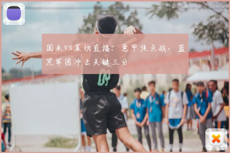 国米vs莱切直播：意甲焦点战，蓝黑军团冲击关键三分