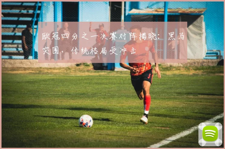 欧冠四分之一决赛对阵揭晓：黑马突围，传统格局受冲击