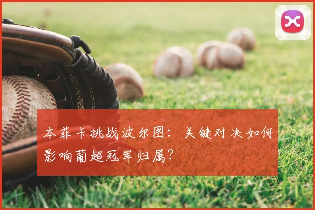 本菲卡挑战波尔图：关键对决如何影响葡超冠军归属？