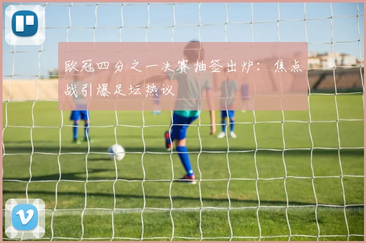 欧冠四分之一决赛抽签出炉：焦点战引爆足坛热议