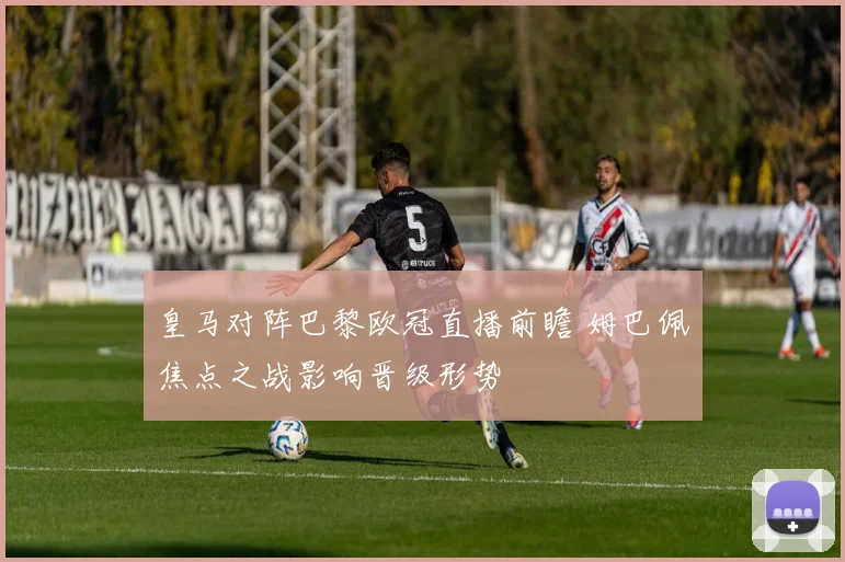 皇马对阵巴黎欧冠直播前瞻 姆巴佩焦点之战影响晋级形势