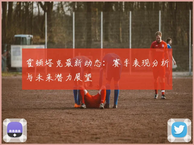 霍顿塔克最新动态：赛季表现分析与未来潜力展望
