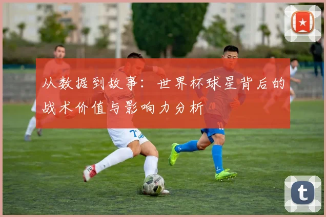 从数据到故事：世界杯球星背后的战术价值与影响力分析