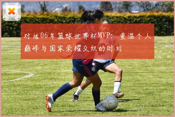 对话06年篮球世界杯MVP：重温个人巅峰与国家荣耀交织的时刻