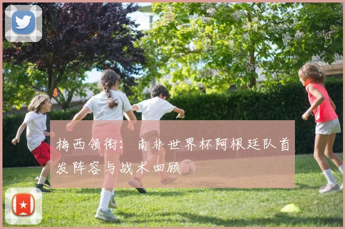 梅西领衔：南非世界杯阿根廷队首发阵容与战术回顾